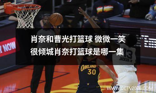 肖奈和曹光打篮球 微微一笑很倾城肖奈打篮球是哪一集