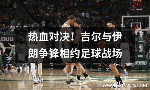 热血对决！吉尔与伊朗争锋相约足球战场
