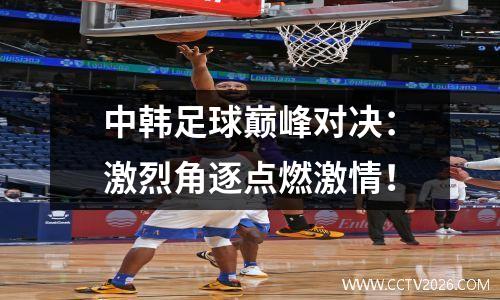 中韩足球巅峰对决：激烈角逐点燃激情！