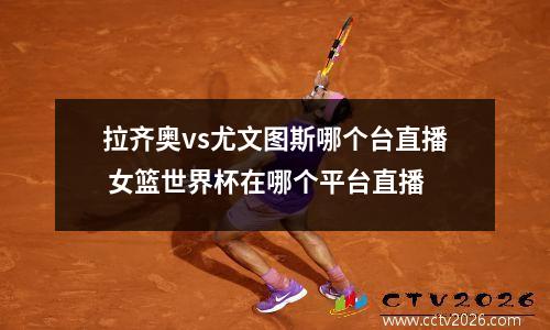 拉齐奥vs尤文图斯哪个台直播 女篮世界杯在哪个平台直播