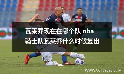 瓦莱乔现在在哪个队 nba骑士队瓦莱乔什么时候复出