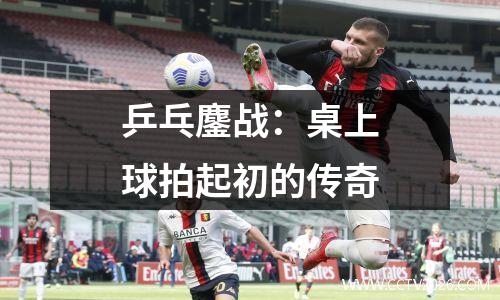 乒乓鏖战：桌上球拍起初的传奇