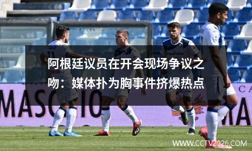 阿根廷议员在开会现场争议之吻：媒体扑为胸事件挤爆热点