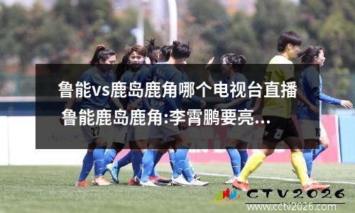 鲁能vs鹿岛鹿角哪个电视台直播 鲁能鹿岛鹿角:李霄鹏要亮剑,破釜沉舟的拼搏战