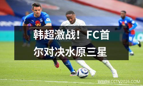 韩超激战！FC首尔对决水原三星