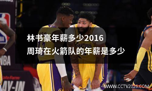 林书豪年薪多少2016 周琦在火箭队的年薪是多少
