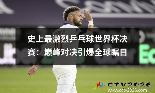 史上最激烈乒乓球世界杯决赛：巅峰对决引爆全球瞩目