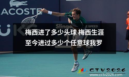 梅西进了多少头球 梅西生涯至今进过多少个任意球我罗