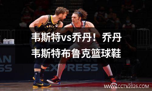 韦斯特vs乔丹！乔丹韦斯特布鲁克篮球鞋
