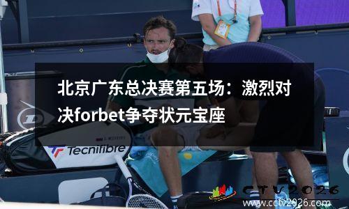 北京广东总决赛第五场：激烈对决forbet争夺状元宝座