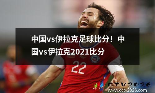 中国vs伊拉克足球比分！中国vs伊拉克2021比分