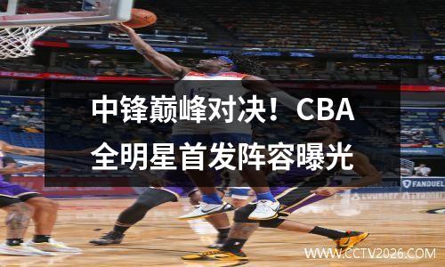 中锋巅峰对决！CBA全明星首发阵容曝光