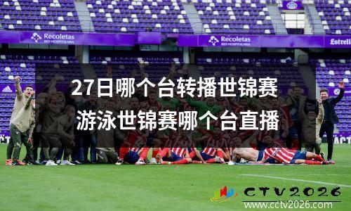 27日哪个台转播世锦赛 游泳世锦赛哪个台直播