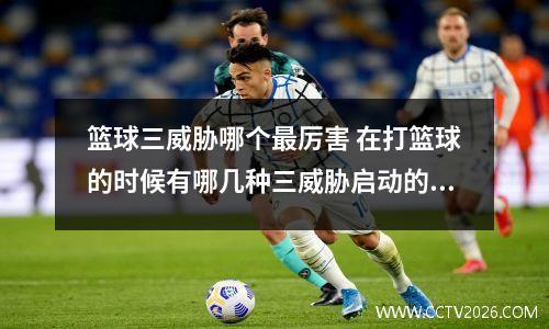篮球三威胁哪个最厉害 在打篮球的时候有哪几种三威胁启动的技巧
