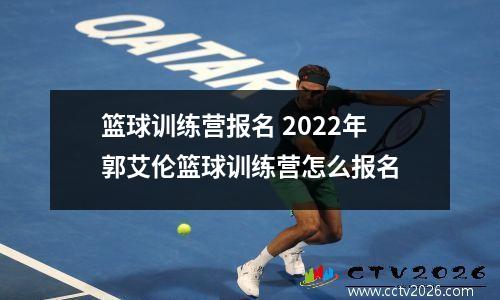 篮球训练营报名 2022年郭艾伦篮球训练营怎么报名
