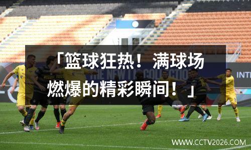 「篮球狂热！满球场燃爆的精彩瞬间！」