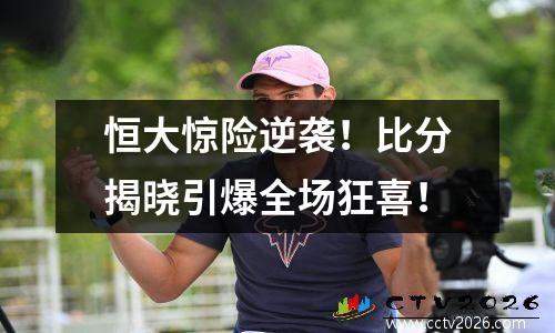 恒大惊险逆袭！比分揭晓引爆全场狂喜！