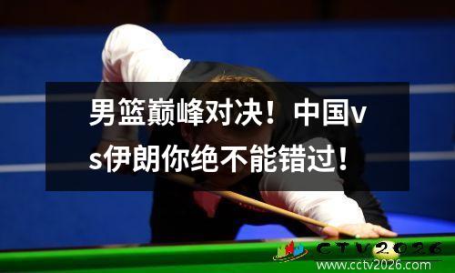 男篮巅峰对决！中国vs伊朗你绝不能错过！
