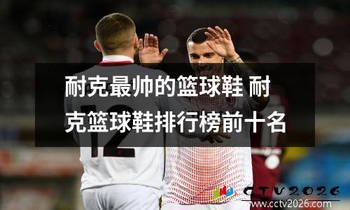 耐克最帅的篮球鞋 耐克篮球鞋排行榜前十名