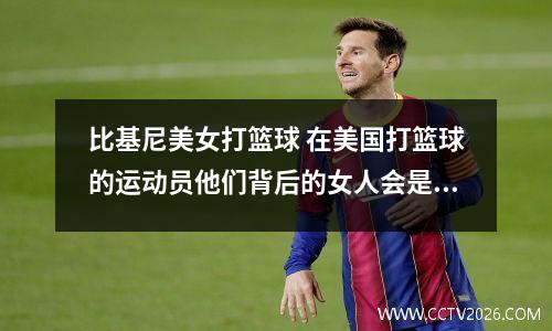 比基尼美女打篮球 在美国打篮球的运动员他们背后的女人会是谁