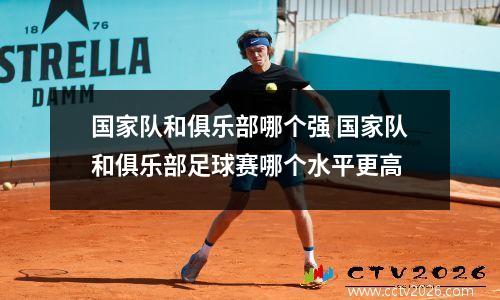 国家队和俱乐部哪个强 国家队和俱乐部足球赛哪个水平更高