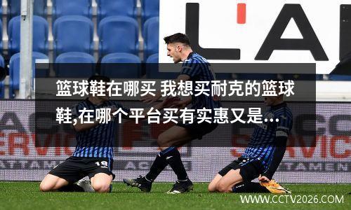 篮球鞋在哪买 我想买耐克的篮球鞋,在哪个平台买有实惠又是正品