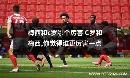 梅西和c罗哪个厉害 C罗和梅西,你觉得谁更厉害一点