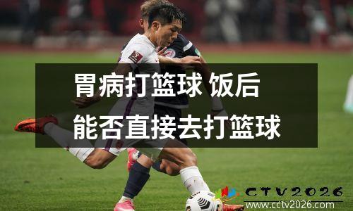 胃病打篮球 饭后能否直接去打篮球