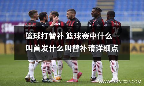 篮球打替补 篮球赛中什么叫首发什么叫替补请详细点