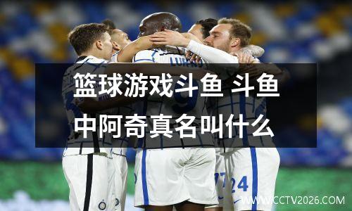 篮球游戏斗鱼 斗鱼中阿奇真名叫什么