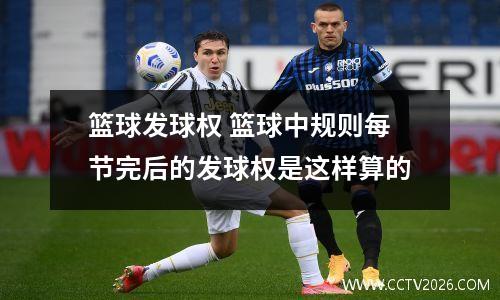 篮球发球权 篮球中规则每节完后的发球权是这样算的
