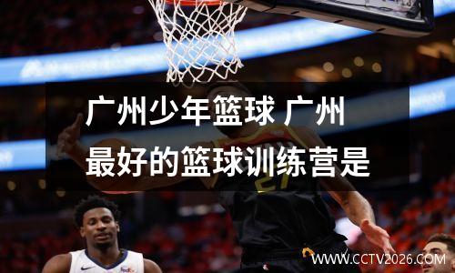 广州少年篮球 广州最好的篮球训练营是