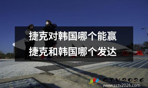 捷克对韩国哪个能赢 捷克和韩国哪个发达