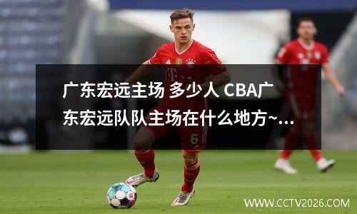 广东宏远主场 多少人 CBA广东宏远队队主场在什么地方~详细点