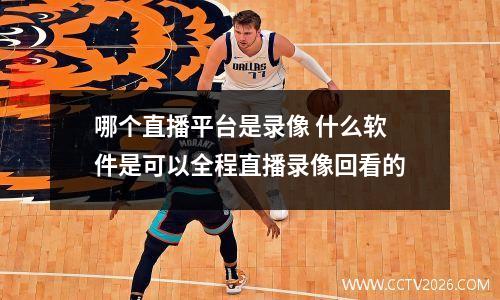 哪个直播平台是录像 什么软件是可以全程直播录像回看的