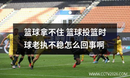 篮球拿不住 篮球投篮时球老执不稳怎么回事啊