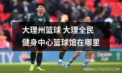 大理州篮球 大理全民健身中心篮球馆在哪里