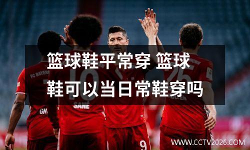 篮球鞋平常穿 篮球鞋可以当日常鞋穿吗