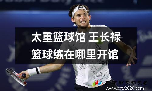 太重篮球馆 王长禄篮球练在哪里开馆