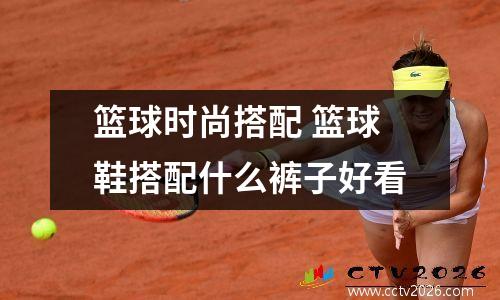 篮球时尚搭配 篮球鞋搭配什么裤子好看