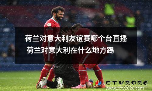 荷兰对意大利友谊赛哪个台直播 荷兰对意大利在什么地方踢