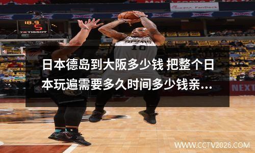 日本德岛到大阪多少钱 把整个日本玩遍需要多久时间多少钱亲们有些什么建议