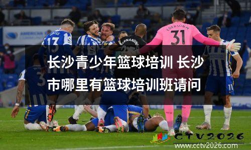 长沙青少年篮球培训 长沙市哪里有篮球培训班请问