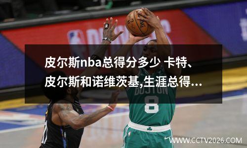 皮尔斯nba总得分多少 卡特、皮尔斯和诺维茨基,生涯总得分分别是多少