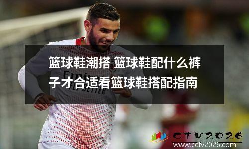 篮球鞋潮搭 篮球鞋配什么裤子才合适看篮球鞋搭配指南
