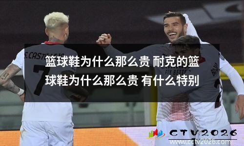篮球鞋为什么那么贵 耐克的篮球鞋为什么那么贵 有什么特别