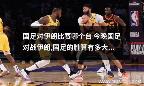 国足对伊朗比赛哪个台 今晚国足对战伊朗,国足的胜算有多大,主力是哪些人
