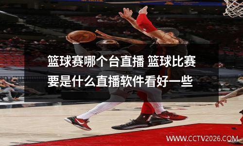 篮球赛哪个台直播 篮球比赛要是什么直播软件看好一些