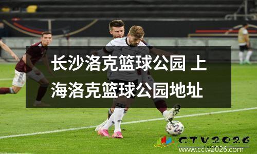 长沙洛克篮球公园 上海洛克篮球公园地址