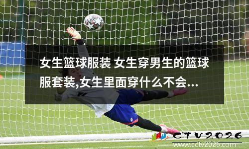 女生篮球服装 女生穿男生的篮球服套装,女生里面穿什么不会走光